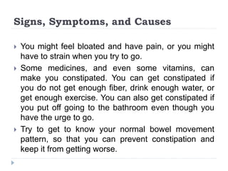 Signs, Symptoms, and Causes
 You might feel bloated and have pain, or you might
have to strain when you try to go.
 Some medicines, and even some vitamins, can
make you constipated. You can get constipated if
you do not get enough fiber, drink enough water, or
get enough exercise. You can also get constipated if
you put off going to the bathroom even though you
have the urge to go.
 Try to get to know your normal bowel movement
pattern, so that you can prevent constipation and
keep it from getting worse.
 