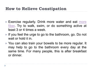 How to Relieve Constipation
 Exercise regularly. Drink more water and eat more
fiber. Try to walk, swim, or do something active at
least 3 or 4 times a week.
 If you feel the urge to go to the bathroom, go. Do not
wait or hold it in.
 You can also train your bowels to be more regular. It
may help to go to the bathroom every day at the
same time. For many people, this is after breakfast
or dinner.
 