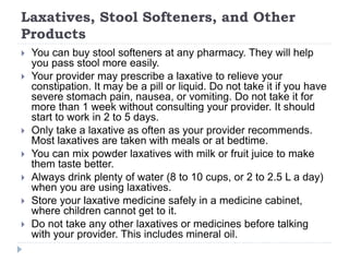 Laxatives, Stool Softeners, and Other
Products
 You can buy stool softeners at any pharmacy. They will help
you pass stool more easily.
 Your provider may prescribe a laxative to relieve your
constipation. It may be a pill or liquid. Do not take it if you have
severe stomach pain, nausea, or vomiting. Do not take it for
more than 1 week without consulting your provider. It should
start to work in 2 to 5 days.
 Only take a laxative as often as your provider recommends.
Most laxatives are taken with meals or at bedtime.
 You can mix powder laxatives with milk or fruit juice to make
them taste better.
 Always drink plenty of water (8 to 10 cups, or 2 to 2.5 L a day)
when you are using laxatives.
 Store your laxative medicine safely in a medicine cabinet,
where children cannot get to it.
 Do not take any other laxatives or medicines before talking
with your provider. This includes mineral oil.
 