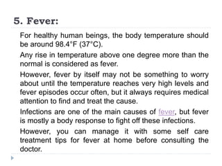5. Fever:
For healthy human beings, the body temperature should
be around 98.4°F (37°C).
Any rise in temperature above one degree more than the
normal is considered as fever.
However, fever by itself may not be something to worry
about until the temperature reaches very high levels and
fever episodes occur often, but it always requires medical
attention to find and treat the cause.
Infections are one of the main causes of fever, but fever
is mostly a body response to fight off these infections.
However, you can manage it with some self care
treatment tips for fever at home before consulting the
doctor.
 