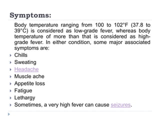 Symptoms:
Body temperature ranging from 100 to 102°F (37.8 to
39°C) is considered as low-grade fever, whereas body
temperature of more than that is considered as high-
grade fever. In either condition, some major associated
symptoms are:
 Chills
 Sweating
 Headache
 Muscle ache
 Appetite loss
 Fatigue
 Lethargy
 Sometimes, a very high fever can cause seizures.
 