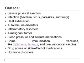 Causes:
 Severe physical exertion
 Infection (bacteria, virus, parasites, and fungi)
 Heat exhaustion
 Autoimmune disorders
 Inflammatory disorders
 A malignant tumor
 Blood pressure and seizure medications
 Some immunization vaccines,
like diphtheria, tetanus, and pneumococcal vaccine
 Drug abuse or side-effect of medications
 Hormone disorders
 