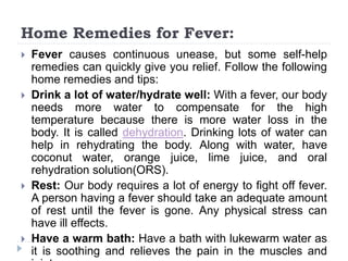 Home Remedies for Fever:
 Fever causes continuous unease, but some self-help
remedies can quickly give you relief. Follow the following
home remedies and tips:
 Drink a lot of water/hydrate well: With a fever, our body
needs more water to compensate for the high
temperature because there is more water loss in the
body. It is called dehydration. Drinking lots of water can
help in rehydrating the body. Along with water, have
coconut water, orange juice, lime juice, and oral
rehydration solution(ORS).
 Rest: Our body requires a lot of energy to fight off fever.
A person having a fever should take an adequate amount
of rest until the fever is gone. Any physical stress can
have ill effects.
 Have a warm bath: Have a bath with lukewarm water as
it is soothing and relieves the pain in the muscles and
 