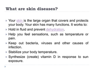 What are skin diseases?
 Your skin is the large organ that covers and protects
your body. Your skin has many functions. It works to:
 Hold in fluid and prevent dehydration.
 Help you feel sensations, such as temperature or
pain.
 Keep out bacteria, viruses and other causes of
infection.
 Stabilize your body temperature.
 Synthesize (create) vitamin D in response to sun
exposure.
 