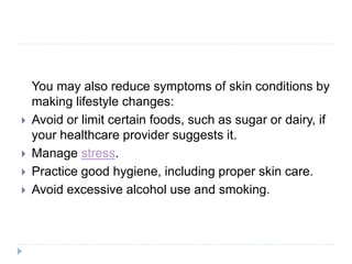 You may also reduce symptoms of skin conditions by
making lifestyle changes:
 Avoid or limit certain foods, such as sugar or dairy, if
your healthcare provider suggests it.
 Manage stress.
 Practice good hygiene, including proper skin care.
 Avoid excessive alcohol use and smoking.
 