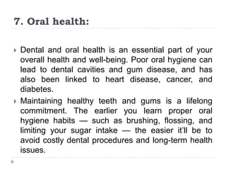 7. Oral health:
 Dental and oral health is an essential part of your
overall health and well-being. Poor oral hygiene can
lead to dental cavities and gum disease, and has
also been linked to heart disease, cancer, and
diabetes.
 Maintaining healthy teeth and gums is a lifelong
commitment. The earlier you learn proper oral
hygiene habits — such as brushing, flossing, and
limiting your sugar intake — the easier it’ll be to
avoid costly dental procedures and long-term health
issues.
 