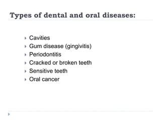 Types of dental and oral diseases:
 Cavities
 Gum disease (gingivitis)
 Periodontitis
 Cracked or broken teeth
 Sensitive teeth
 Oral cancer
 