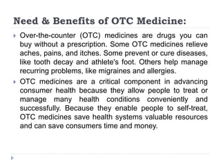 Need & Benefits of OTC Medicine:
 Over-the-counter (OTC) medicines are drugs you can
buy without a prescription. Some OTC medicines relieve
aches, pains, and itches. Some prevent or cure diseases,
like tooth decay and athlete's foot. Others help manage
recurring problems, like migraines and allergies.
 OTC medicines are a critical component in advancing
consumer health because they allow people to treat or
manage many health conditions conveniently and
successfully. Because they enable people to self-treat,
OTC medicines save health systems valuable resources
and can save consumers time and money.
 