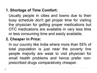 1. Shortage of Time Comfort:
Usually people in cities and towns due to their
busy schedule don't get proper time for visiting
the physician for getting proper medications but
OTC medications are available in very less time
or less consuming time and easily available.
2. Cheaper in Price:
In our country like India where more than 55% of
total population is just near the poverty line
people majority are weak to visit physician for
small health problems and hence prefer non-
prescribed drugs comparatively cheaper.
 