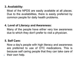 3. Availability:
Most of the NPDS are easily available at all places.
Due to the availabilities, there is easily preferred by
common people for daily health problems.
4. Level of Literacy and Awareness:
Many of the people have either very low awareness
due to which they don't prefer to visit a physician.
5. Self Care:
Now a day's people with high literacy and awareness
are preferred to use of OTC medications. This is
because self caring people that they can take care of
their own help.
 