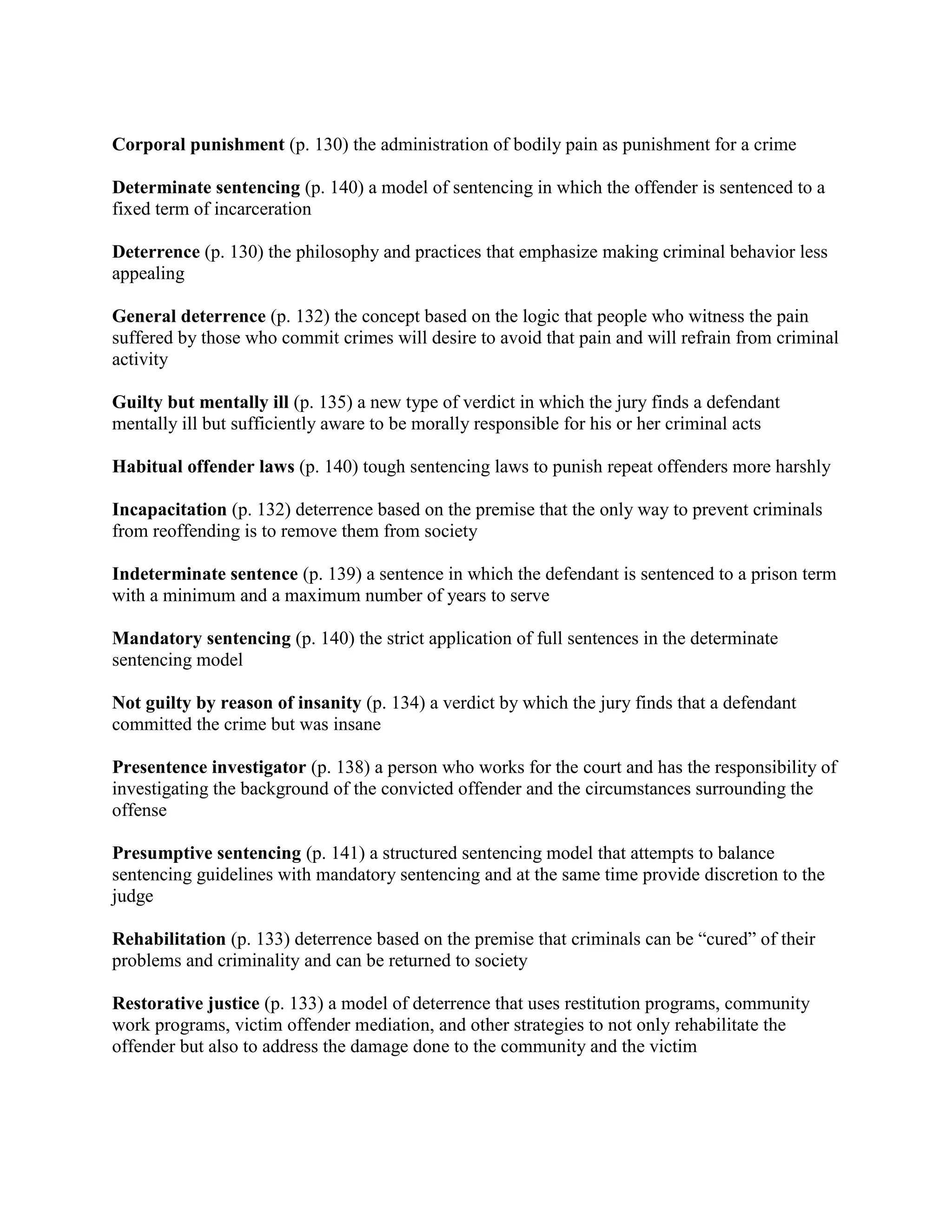 Corporal punishment (p. 130) the administration of bodily pain as punishment for a crime

Determinate sentencing (p. 140) a model of sentencing in which the offender is sentenced to a
fixed term of incarceration

Deterrence (p. 130) the philosophy and practices that emphasize making criminal behavior less
appealing

General deterrence (p. 132) the concept based on the logic that people who witness the pain
suffered by those who commit crimes will desire to avoid that pain and will refrain from criminal
activity

Guilty but mentally ill (p. 135) a new type of verdict in which the jury finds a defendant
mentally ill but sufficiently aware to be morally responsible for his or her criminal acts

Habitual offender laws (p. 140) tough sentencing laws to punish repeat offenders more harshly

Incapacitation (p. 132) deterrence based on the premise that the only way to prevent criminals
from reoffending is to remove them from society

Indeterminate sentence (p. 139) a sentence in which the defendant is sentenced to a prison term
with a minimum and a maximum number of years to serve

Mandatory sentencing (p. 140) the strict application of full sentences in the determinate
sentencing model

Not guilty by reason of insanity (p. 134) a verdict by which the jury finds that a defendant
committed the crime but was insane

Presentence investigator (p. 138) a person who works for the court and has the responsibility of
investigating the background of the convicted offender and the circumstances surrounding the
offense

Presumptive sentencing (p. 141) a structured sentencing model that attempts to balance
sentencing guidelines with mandatory sentencing and at the same time provide discretion to the
judge

Rehabilitation (p. 133) deterrence based on the premise that criminals can be “cured” of their
problems and criminality and can be returned to society

Restorative justice (p. 133) a model of deterrence that uses restitution programs, community
work programs, victim offender mediation, and other strategies to not only rehabilitate the
offender but also to address the damage done to the community and the victim
 