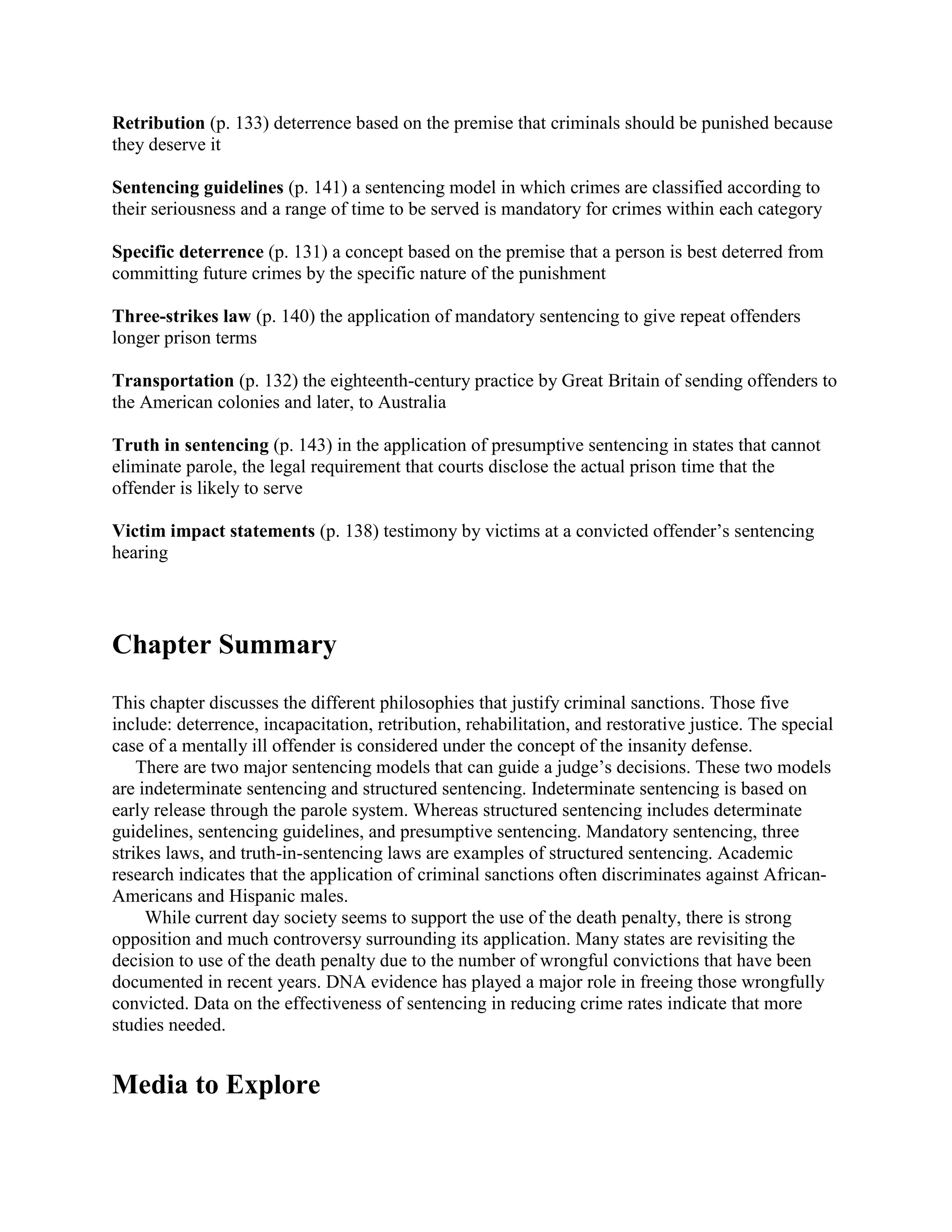 Retribution (p. 133) deterrence based on the premise that criminals should be punished because
they deserve it

Sentencing guidelines (p. 141) a sentencing model in which crimes are classified according to
their seriousness and a range of time to be served is mandatory for crimes within each category

Specific deterrence (p. 131) a concept based on the premise that a person is best deterred from
committing future crimes by the specific nature of the punishment

Three-strikes law (p. 140) the application of mandatory sentencing to give repeat offenders
longer prison terms

Transportation (p. 132) the eighteenth-century practice by Great Britain of sending offenders to
the American colonies and later, to Australia

Truth in sentencing (p. 143) in the application of presumptive sentencing in states that cannot
eliminate parole, the legal requirement that courts disclose the actual prison time that the
offender is likely to serve

Victim impact statements (p. 138) testimony by victims at a convicted offender’s sentencing
hearing




Chapter Summary
This chapter discusses the different philosophies that justify criminal sanctions. Those five
include: deterrence, incapacitation, retribution, rehabilitation, and restorative justice. The special
case of a mentally ill offender is considered under the concept of the insanity defense.
    There are two major sentencing models that can guide a judge’s decisions. These two models
are indeterminate sentencing and structured sentencing. Indeterminate sentencing is based on
early release through the parole system. Whereas structured sentencing includes determinate
guidelines, sentencing guidelines, and presumptive sentencing. Mandatory sentencing, three
strikes laws, and truth-in-sentencing laws are examples of structured sentencing. Academic
research indicates that the application of criminal sanctions often discriminates against African-
Americans and Hispanic males.
     While current day society seems to support the use of the death penalty, there is strong
opposition and much controversy surrounding its application. Many states are revisiting the
decision to use of the death penalty due to the number of wrongful convictions that have been
documented in recent years. DNA evidence has played a major role in freeing those wrongfully
convicted. Data on the effectiveness of sentencing in reducing crime rates indicate that more
studies needed.


Media to Explore
 