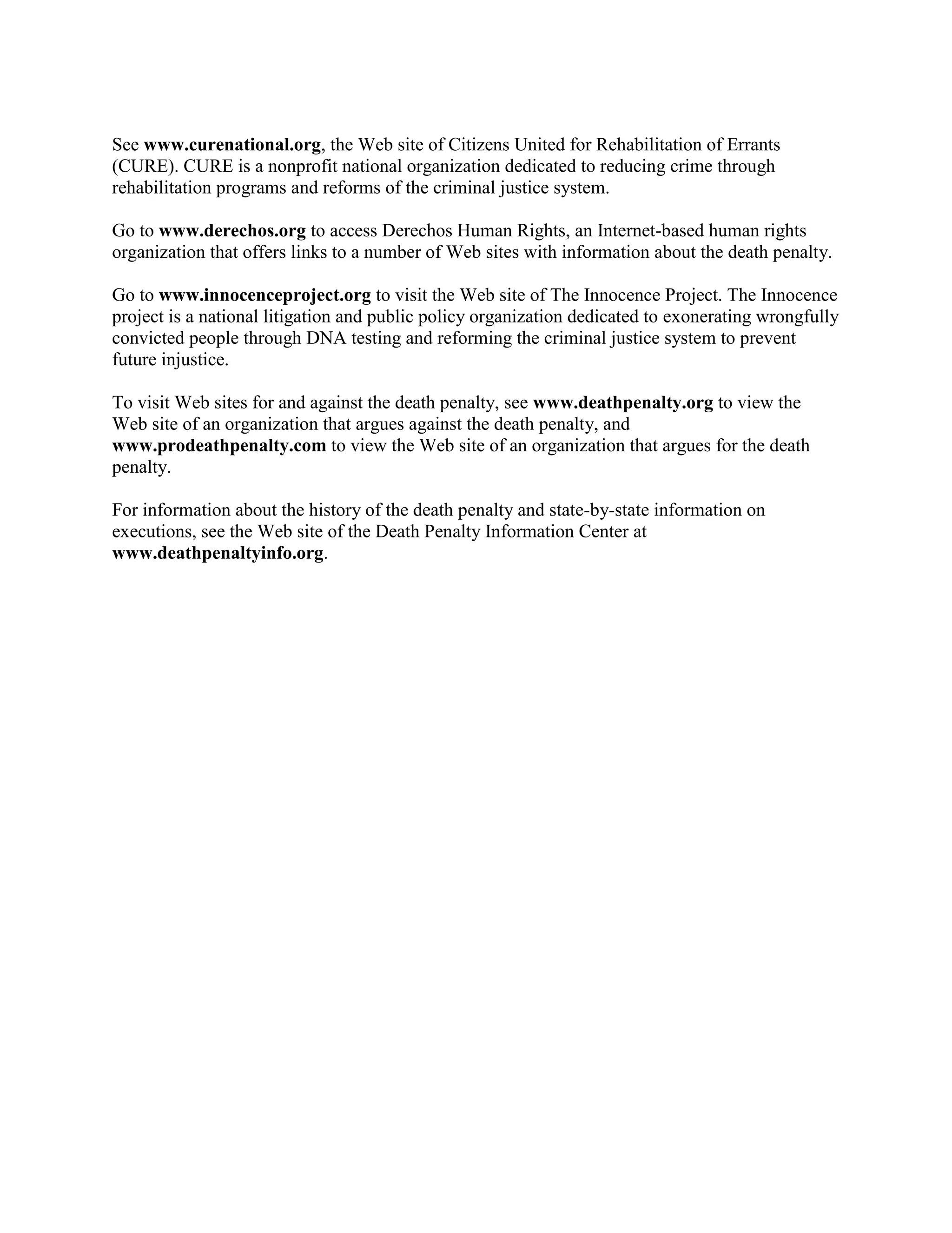 See www.curenational.org, the Web site of Citizens United for Rehabilitation of Errants
(CURE). CURE is a nonprofit national organization dedicated to reducing crime through
rehabilitation programs and reforms of the criminal justice system.

Go to www.derechos.org to access Derechos Human Rights, an Internet-based human rights
organization that offers links to a number of Web sites with information about the death penalty.

Go to www.innocenceproject.org to visit the Web site of The Innocence Project. The Innocence
project is a national litigation and public policy organization dedicated to exonerating wrongfully
convicted people through DNA testing and reforming the criminal justice system to prevent
future injustice.

To visit Web sites for and against the death penalty, see www.deathpenalty.org to view the
Web site of an organization that argues against the death penalty, and
www.prodeathpenalty.com to view the Web site of an organization that argues for the death
penalty.

For information about the history of the death penalty and state-by-state information on
executions, see the Web site of the Death Penalty Information Center at
www.deathpenaltyinfo.org.
 