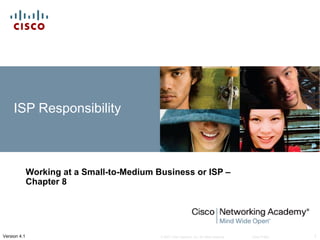 ISP Responsibility



              Working at a Small-to-Medium Business or ISP –
              Chapter 8




Version 4.1                                 © 2007 Cisco Systems, Inc. All rights reserved.   Cisco Public   1
 