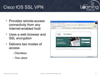 Cisco IOS SSL VPN

     • Provides remote-access
       connectivity from any
       Internet-enabled host
     • Uses a web browser and
       SSL encryption
     • Delivers two modes of
       access:
                    - Clientless
                    - Thin client




© 2009 Cisco Learning Institute.    13
 