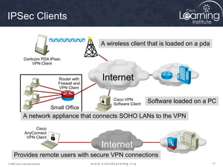 IPSec Clients

                                                     A wireless client that is loaded on a pda

               Certicom PDA IPsec
                    VPN Client


                                      Router with
                                      Firewall and
                                                     Internet
                                      VPN Client

                                                         Cisco VPN
                                                         Software Client
                                                                           Software loaded on a PC
                                   Small Office
              A network appliance that connects SOHO LANs to the VPN
                     Cisco
                AnyConnect
                 VPN Client

                                                     Internet
     Provides remote users with secure VPN connections
© 2009 Cisco Learning Institute.                                                                 17
 