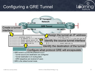 Configuring a GRE Tunnel



Create a tunnel
interface
                                                                    Assign the tunnel an IP address
               R1(config)# interface tunnel 0                       R2(config)# interface tunnel 0
               R1(config–if)# ip address 10.1.1.1 255.255.255.252   R2(config–if)# ip address 10.1.1.2 255.255.255.252
               R1(config–if)# tunnel source serial 0/0
               R1(config–if)# tunnel destination 192.168.5.5
                                                               Identify the source tunnel interface
                                                                    R2(config–if)# tunnel source serial 0/0
                                                                    R2(config–if)# tunnel destination 192.168.3.3
               R1(config–if)# tunnel mode gre ip                    R2(config–if)# tunnel mode gre ip
               R1(config–if)#                                       R2(config–if)#
                                                   Identify the destination of the tunnel
                                       Configure what protocol GRE will encapsulate




© 2009 Cisco Learning Institute.                                                                                         21
 