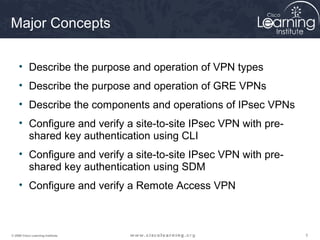 Major Concepts

     • Describe the purpose and operation of VPN types
     • Describe the purpose and operation of GRE VPNs
     • Describe the components and operations of IPsec VPNs
     • Configure and verify a site-to-site IPsec VPN with pre-
       shared key authentication using CLI
     • Configure and verify a site-to-site IPsec VPN with pre-
       shared key authentication using SDM
     • Configure and verify a Remote Access VPN



© 2009 Cisco Learning Institute.                                 3
 