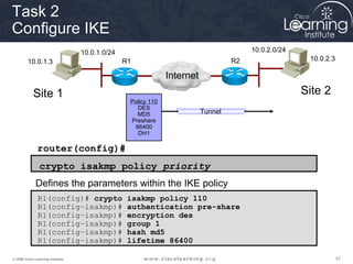 Task 2
Configure IKE
                                   10.0.1.0/24                                          10.0.2.0/24
         10.0.1.3                                R1                                R2                  10.0.2.3

                                                               Internet
            Site 1                                                                                    Site 2
                                                  Policy 110
                                                    DES
                                                    MD5                   Tunnel
                                                  Preshare
                                                   86400
                                                    DH1

               router(config)#
                crypto isakmp policy priority
              Defines the parameters within the IKE policy
               R1(config)# crypto                 isakmp policy 110
               R1(config–isakmp)#                 authentication pre-share
               R1(config–isakmp)#                 encryption des
               R1(config–isakmp)#                 group 1
               R1(config–isakmp)#                 hash md5
               R1(config–isakmp)#                 lifetime 86400

© 2009 Cisco Learning Institute.                                                                                  47
 