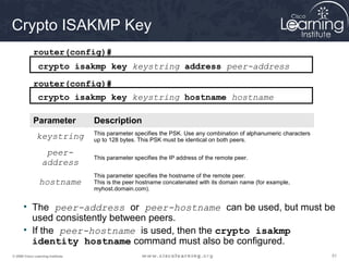 Crypto ISAKMP Key
             router(config)#
                crypto isakmp key keystring address peer-address
             router(config)#
                crypto isakmp key keystring hostname hostname

             Parameter             Description
                                   This parameter specifies the PSK. Use any combination of alphanumeric characters
               keystring           up to 128 bytes. This PSK must be identical on both peers.

                   peer-
                                   This parameter specifies the IP address of the remote peer.
                  address
                                   This parameter specifies the hostname of the remote peer.
                hostname           This is the peer hostname concatenated with its domain name (for example,
                                   myhost.domain.com).


      • The peer-address or peer-hostname can be used, but must be
        used consistently between peers.
      • If the peer-hostname is used, then the crypto isakmp
        identity hostname command must also be configured.
© 2009 Cisco Learning Institute.                                                                                      51
 