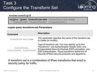 Task 3
Configure the Transform Set
            router(config)#
             crypto ipsec transform–set transform-set-name
                transform1 [transform2] [transform3]]

         crypto ipsec transform-set Parameters

                                    Description
        Command

              transform-set-name    This parameter specifies the name of the transform set
                                    to create (or modify).
                                Type of transform set. You may specify up to four
               transform1,      "transforms": one Authentication Header (AH), one
         transform2, transform3 Encapsulating Security Payload (ESP) encryption, one
                                ESP authentication. These transforms define the IP
                                Security (IPSec) security protocols and algorithms.


          A transform set is a combination of IPsec transforms that enact a
          security policy for traffic.

© 2009 Cisco Learning Institute.                                                             53
 