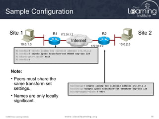 Sample Configuration

     Site 1                              R1   172.30.1.2                     R2                          Site 2
                                          A
                                                      Internet                B
                    10.0.1.3                                                              10.0.2.3
                                                                     172.30.2.2
             R1(config)# crypto isakmp key cisco123 address 172.30.2.2
             R1(config)# crypto ipsec transform-set MYSET esp-aes 128
             R1(cfg-crypto-trans)# exit
             R1(config)#




       Note:
       • Peers must share the
         same transform set                           R2(config)# crypto isakmp key cisco123 address 172.30.1.2
         settings.                                    R2(config)#crypto ipsec transform-set OTHERSET esp-aes 128
                                                      R2(cfg-crypto-trans)# exit

       • Names are only locally
         significant.


© 2009 Cisco Learning Institute.                                                                                   55
 