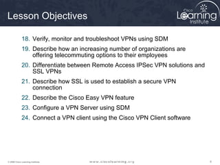 Lesson Objectives

             18. Verify, monitor and troubleshoot VPNs using SDM
             19. Describe how an increasing number of organizations are
                 offering telecommuting options to their employees
             20. Differentiate between Remote Access IPSec VPN solutions and
                 SSL VPNs
             21. Describe how SSL is used to establish a secure VPN
                 connection
             22. Describe the Cisco Easy VPN feature
             23. Configure a VPN Server using SDM
             24. Connect a VPN client using the Cisco VPN Client software




© 2009 Cisco Learning Institute.                                               6
 