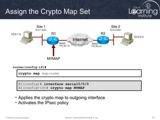 Assign the Crypto Map Set
                                    Site 1                                                    Site 2
                                   10.0.1.0/24                                               10.0.2.0/24
       10.0.1.3                                   R1                                    R2
                                                                                                           10.0.2.3
                                                                    Internet
                                                       S0/0/0                   S0/0/0
                                                       172.30.1.2              172.30.2.2




                                                 MYMAP

         router(config-if)#

                 crypto map map-name

                 R1(config)# interface serial0/0/0
                 R1(config-if)# crypto map MYMAP

             • Applies the crypto map to outgoing interface
             • Activates the IPsec policy


© 2009 Cisco Learning Institute.                                                                                      63
 