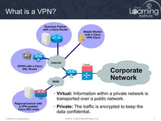 What is a VPN?
                                            Business Partner
                                           with a Cisco Router
                                                                       Mobile Worker
                                                                        with a Cisco
                                                                         VPN Client




                                                                                                     CSA




                                   VPN
                                                 Internet              Firewall
                SOHO with a Cisco
                  DSL Router
                                                                                       Corporate
                                                  WAN
                                                                 VPN
                                                                                       Network

                                                   - Virtual: Information within a private network is
                                     VPN             transported over a public network.
            Regional branch with
               a VPN enabled                       - Private: The traffic is encrypted to keep the
              Cisco ISR router
                                                     data confidential.
© 2009 Cisco Learning Institute.                                                                           7
 