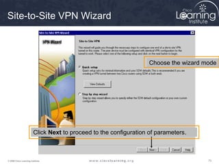 Site-to-Site VPN Wizard



                                                                    Choose the wizard mode




                         Click Next to proceed to the configuration of parameters.



© 2009 Cisco Learning Institute.                                                       73
 