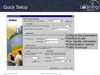 Quick Setup




                                   Configure the parameters
                                   •Interface to use
                                   •Peer identity information
                                   •Authentication method
                                   •Traffic to encrypt




© 2009 Cisco Learning Institute.                           74
 
