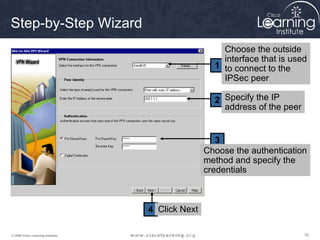 Step-by-Step Wizard
                                                      Choose the outside
                                                      interface that is used
                                                    1 to connect to the
                                                      IPSec peer

                                                    2 Specify the IP
                                                      address of the peer


                                                     3
                                                  Choose the authentication
                                                  method and specify the
                                                  credentials



                                   4 Click Next

© 2009 Cisco Learning Institute.                                            76
 