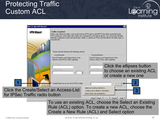 Protecting Traffic
Custom ACL




                                                              Click the ellipses button
                                                              to choose an existing ACL
                                                              or create a new one
               1                                                             2
Click the Create/Select an Access-List                                        3
for IPSec Traffic radio button
                                   To use an existing ACL, choose the Select an Existing
                                   Rule (ACL) option. To create a new ACL, choose the
                                   Create a New Rule (ACL) and Select option
© 2009 Cisco Learning Institute.                                                      80
 
