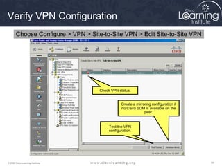 Verify VPN Configuration
       Choose Configure > VPN > Site-to-Site VPN > Edit Site-to-Site VPN




                                    Check VPN status.


                                                Create a mirroring configuration if
                                                no Cisco SDM is available on the
                                                              peer.


                                         Test the VPN
                                         configuration.




© 2009 Cisco Learning Institute.                                                      84
 