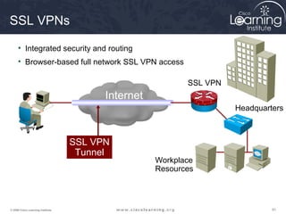 SSL VPNs

     • Integrated security and routing
     • Browser-based full network SSL VPN access

                                                           SSL VPN
                                         Internet
                                                                     Headquarters



                                   SSL VPN
                                    Tunnel
                                                    Workplace
                                                    Resources




© 2009 Cisco Learning Institute.                                              91
 