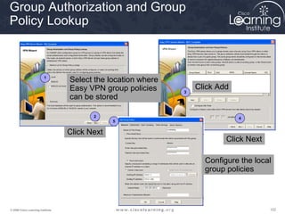102102102© 2009 Cisco Learning Institute.
Group Authorization and Group
Policy Lookup
1
2
3
4
5
Select the location where
Easy VPN group policies
can be stored
Click Next
Click Add
Click Next
Configure the local
group policies
 