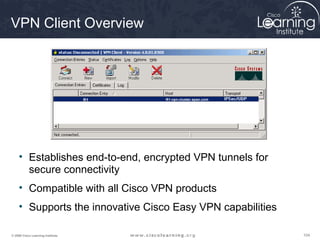 104104104© 2009 Cisco Learning Institute.
VPN Client Overview
• Establishes end-to-end, encrypted VPN tunnels for
secure connectivity
• Compatible with all Cisco VPN products
• Supports the innovative Cisco Easy VPN capabilities
R1 R1-vpn-cluster.span.com
R1 R1-vpn-cluster.span.com
 