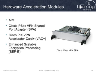 181818© 2009 Cisco Learning Institute.
Hardware Acceleration Modules
• AIM
• Cisco IPSec VPN Shared
Port Adapter (SPA)
• Cisco PIX VPN
Accelerator Card+ (VAC+)
• Enhanced Scalable
Encryption Processing
(SEP-E)
Cisco IPsec VPN SPA
 