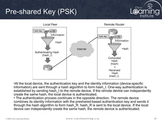 282828© 2009 Cisco Learning Institute.
DH7Diffie-Hellman
Pre-shared Key (PSK)
•At the local device, the authentication key and the identity information (device-specific
information) are sent through a hash algorithm to form hash_I. One-way authentication is
established by sending hash_I to the remote device. If the remote device can independently
create the same hash, the local device is authenticated.
• The authentication process continues in the opposite direction. The remote device
combines its identity information with the preshared-based authentication key and sends it
through the hash algorithm to form hash_R. hash_R is sent to the local device. If the local
device can independently create the same hash, the remote device is authenticated.
 