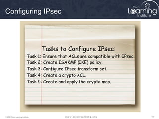 444444© 2009 Cisco Learning Institute.
Configuring IPsec
Task 1: Ensure that ACLs are compatible with IPsec.
Task 2: Create ISAKMP (IKE) policy.
Task 3: Configure IPsec transform set.
Task 4: Create a crypto ACL.
Task 5: Create and apply the crypto map.
Tasks to Configure IPsec:
 