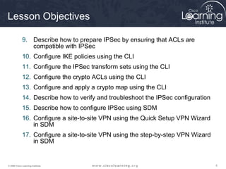555© 2009 Cisco Learning Institute.
Lesson Objectives
9. Describe how to prepare IPSec by ensuring that ACLs are
compatible with IPSec
10. Configure IKE policies using the CLI
11. Configure the IPSec transform sets using the CLI
12. Configure the crypto ACLs using the CLI
13. Configure and apply a crypto map using the CLI
14. Describe how to verify and troubleshoot the IPSec configuration
15. Describe how to configure IPSec using SDM
16. Configure a site-to-site VPN using the Quick Setup VPN Wizard
in SDM
17. Configure a site-to-site VPN using the step-by-step VPN Wizard
in SDM
 