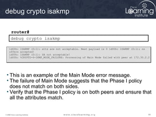 696969© 2009 Cisco Learning Institute.
debug crypto isakmp
router#
debug crypto isakmp
• This is an example of the Main Mode error message.
• The failure of Main Mode suggests that the Phase I policy
does not match on both sides.
• Verify that the Phase I policy is on both peers and ensure that
all the attributes match.
1d00h: ISAKMP (0:1): atts are not acceptable. Next payload is 0 1d00h: ISAKMP (0:1); no
offers accepted!
1d00h: ISAKMP (0:1): SA not acceptable!
1d00h: %CRYPTO-6-IKMP_MODE_FAILURE: Processing of Main Mode failed with peer at 172.30.2.2
 