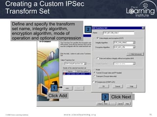 787878© 2009 Cisco Learning Institute.
1
2
3
Creating a Custom IPSec
Transform Set
Click NextClick Add
Define and specify the transform
set name, integrity algorithm,
encryption algorithm, mode of
operation and optional compression
 