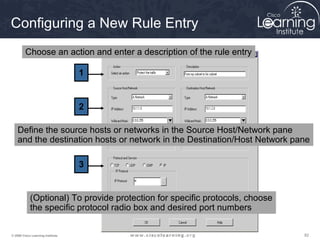 828282© 2009 Cisco Learning Institute.
Configuring a New Rule Entry
1
2
3
Choose an action and enter a description of the rule entry
Define the source hosts or networks in the Source Host/Network pane
and the destination hosts or network in the Destination/Host Network pane
(Optional) To provide protection for specific protocols, choose
the specific protocol radio box and desired port numbers
 