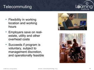 868686© 2009 Cisco Learning Institute.
Telecommuting
• Flexibility in working
location and working
hours
• Employers save on real-
estate, utility and other
overhead costs
• Succeeds if program is
voluntary, subject to
management discretion,
and operationally feasible
 