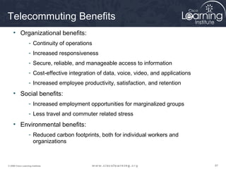 878787© 2009 Cisco Learning Institute.
Telecommuting Benefits
• Organizational benefits:
- Continuity of operations
- Increased responsiveness
- Secure, reliable, and manageable access to information
- Cost-effective integration of data, voice, video, and applications
- Increased employee productivity, satisfaction, and retention
• Social benefits:
- Increased employment opportunities for marginalized groups
- Less travel and commuter related stress
• Environmental benefits:
- Reduced carbon footprints, both for individual workers and
organizations
 