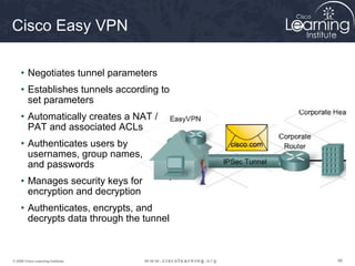 969696© 2009 Cisco Learning Institute.
Cisco Easy VPN
• Negotiates tunnel parameters
• Establishes tunnels according to
set parameters
• Automatically creates a NAT /
PAT and associated ACLs
• Authenticates users by
usernames, group names,
and passwords
• Manages security keys for
encryption and decryption
• Authenticates, encrypts, and
decrypts data through the tunnel
 