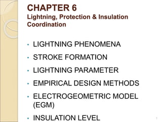 CHAPTER 6
Lightning, Protection & Insulation
Coordination
• LIGHTNING PHENOMENA
• STROKE FORMATION
• LIGHTNING PARAMETER
• EMPIRICAL DESIGN METHODS
• ELECTROGEOMETRIC MODEL
(EGM)
• INSULATION LEVEL 1
 