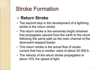 Stroke Formation
 Return Stroke
 The second step in the development of a lightning
stroke is the return stroke.
 The return stroke is the extremely bright streamer
that propagates upward from the earth to the cloud
following the same path as the main channel of the
downward stepped leader.
 This return stroke is the actual flow of stroke
current that has a median value of about 24 000 A .
 The velocity of the return stroke propagation is
about 10% the speed of light.
11
 