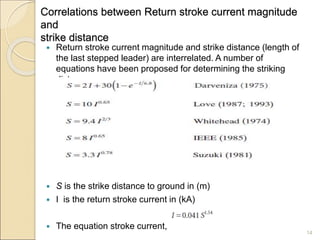 Correlations between Return stroke current magnitude
and
strike distance
 Return stroke current magnitude and strike distance (length of
the last stepped leader) are interrelated. A number of
equations have been proposed for determining the striking
distance.
 S is the strike distance to ground in (m)
 I is the return stroke current in (kA)
 The equation stroke current,
14
 